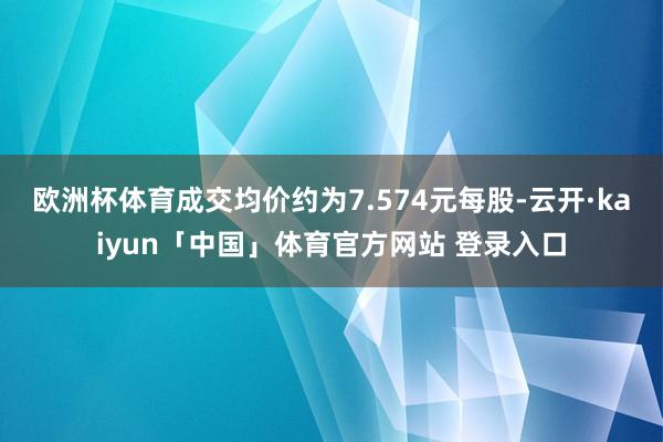 欧洲杯体育成交均价约为7.574元每股-云开·kaiyun「中国」体育官方网站 登录入口