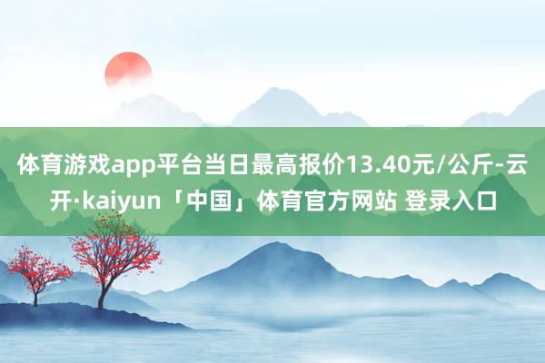 体育游戏app平台当日最高报价13.40元/公斤-云开·kaiyun「中国」体育官方网站 登录入口
