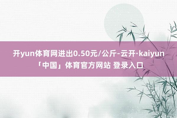 开yun体育网进出0.50元/公斤-云开·kaiyun「中国」体育官方网站 登录入口