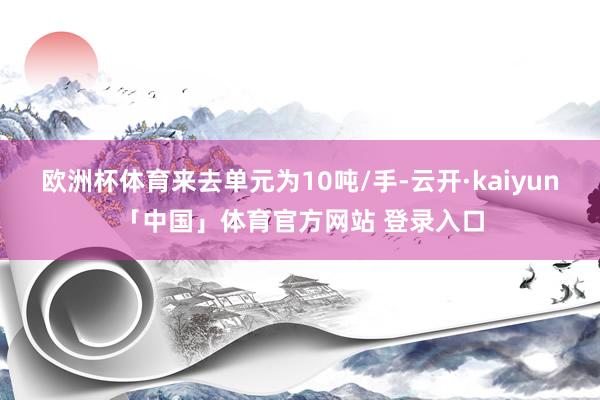 欧洲杯体育来去单元为10吨/手-云开·kaiyun「中国」体育官方网站 登录入口