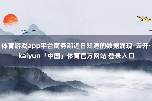 体育游戏app平台商务部近日知道的数据涌现-云开·kaiyun「中国」体育官方网站 登录入口