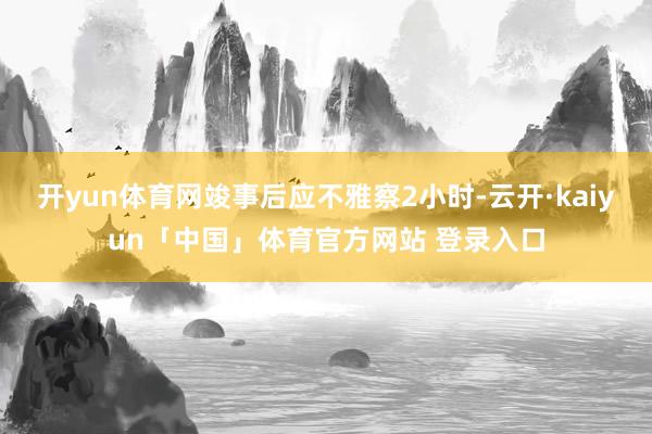 开yun体育网竣事后应不雅察2小时-云开·kaiyun「中国」体育官方网站 登录入口
