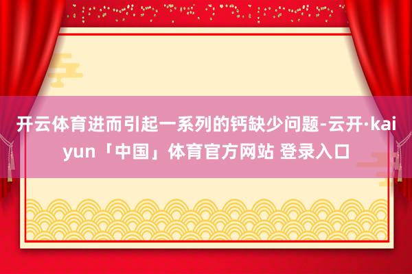 开云体育进而引起一系列的钙缺少问题-云开·kaiyun「中国」体育官方网站 登录入口