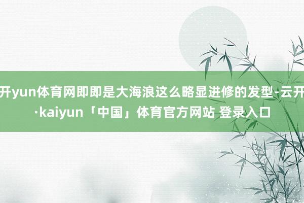 开yun体育网即即是大海浪这么略显进修的发型-云开·kaiyun「中国」体育官方网站 登录入口