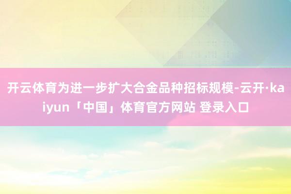 开云体育为进一步扩大合金品种招标规模-云开·kaiyun「中国」体育官方网站 登录入口
