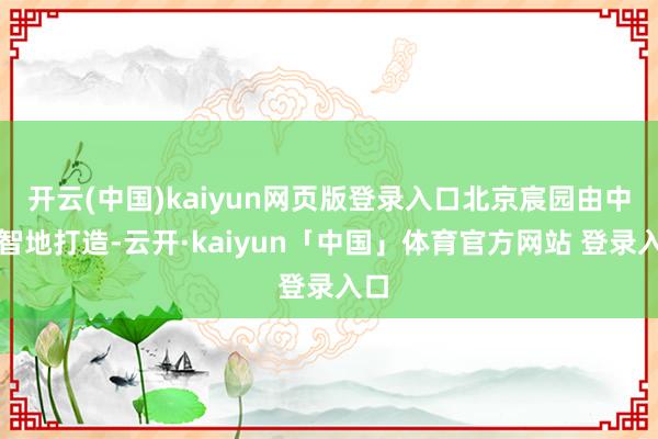 开云(中国)kaiyun网页版登录入口北京宸园由中建智地打造-云开·kaiyun「中国」体育官方网站 登录入口