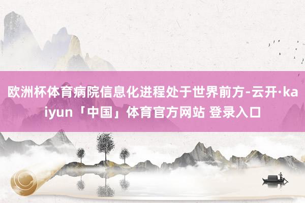 欧洲杯体育病院信息化进程处于世界前方-云开·kaiyun「中国」体育官方网站 登录入口