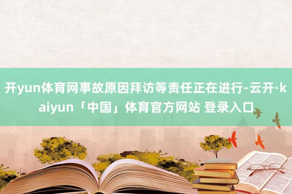开yun体育网事故原因拜访等责任正在进行-云开·kaiyun「中国」体育官方网站 登录入口