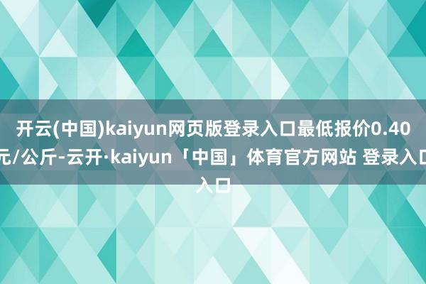 开云(中国)kaiyun网页版登录入口最低报价0.40元/公斤-云开·kaiyun「中国」体育官方网站 登录入口
