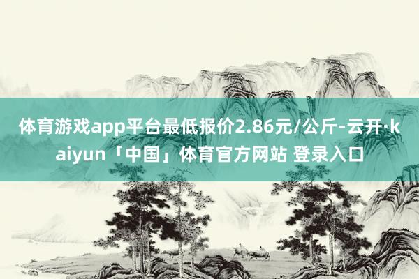 体育游戏app平台最低报价2.86元/公斤-云开·kaiyun「中国」体育官方网站 登录入口