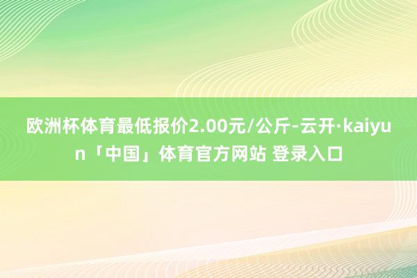 欧洲杯体育最低报价2.00元/公斤-云开·kaiyun「中国」体育官方网站 登录入口