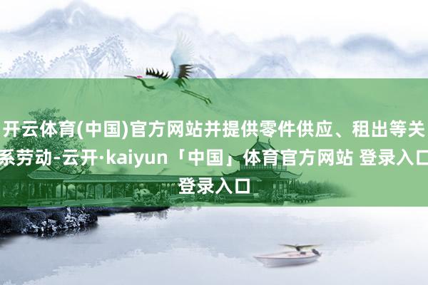 开云体育(中国)官方网站并提供零件供应、租出等关系劳动-云开·kaiyun「中国」体育官方网站 登录入口