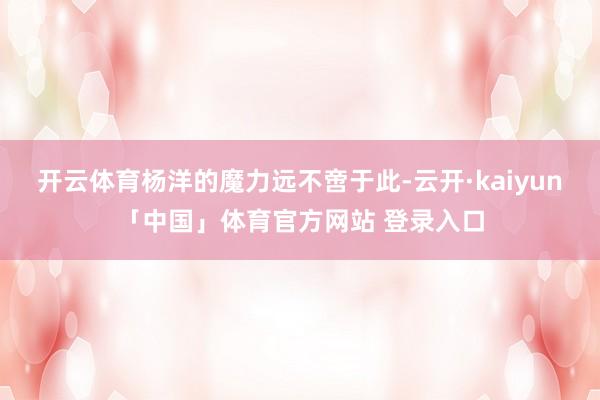 开云体育杨洋的魔力远不啻于此-云开·kaiyun「中国」体育官方网站 登录入口