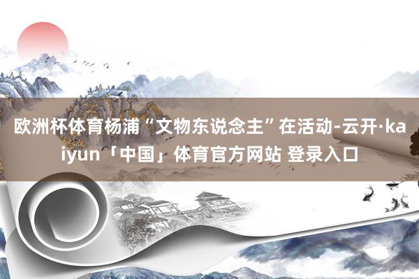 欧洲杯体育杨浦“文物东说念主”在活动-云开·kaiyun「中国」体育官方网站 登录入口