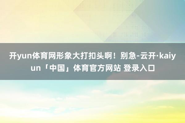 开yun体育网形象大打扣头啊！别急-云开·kaiyun「中国」体育官方网站 登录入口
