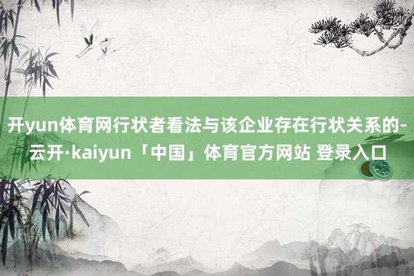 开yun体育网行状者看法与该企业存在行状关系的-云开·kaiyun「中国」体育官方网站 登录入口