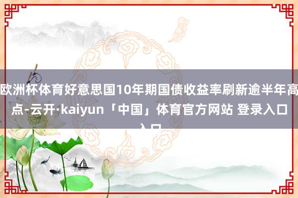 欧洲杯体育好意思国10年期国债收益率刷新逾半年高点-云开·kaiyun「中国」体育官方网站 登录入口