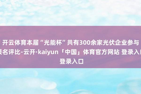 开云体育本届“光能杯”共有300余家光伏企业参与报名评比-云开·kaiyun「中国」体育官方网站 登录入口