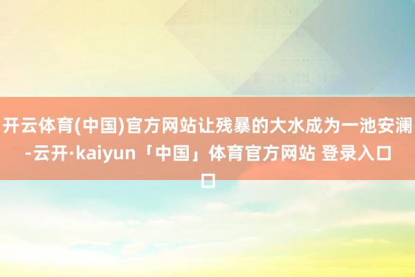 开云体育(中国)官方网站让残暴的大水成为一池安澜-云开·kaiyun「中国」体育官方网站 登录入口
