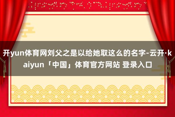 开yun体育网刘父之是以给她取这么的名字-云开·kaiyun「中国」体育官方网站 登录入口