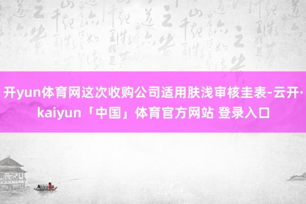 开yun体育网这次收购公司适用肤浅审核圭表-云开·kaiyun「中国」体育官方网站 登录入口