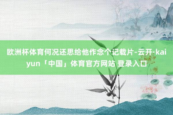 欧洲杯体育何况还思给他作念个记载片-云开·kaiyun「中国」体育官方网站 登录入口
