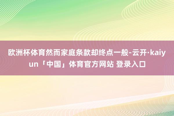 欧洲杯体育然而家庭条款却终点一般-云开·kaiyun「中国」体育官方网站 登录入口