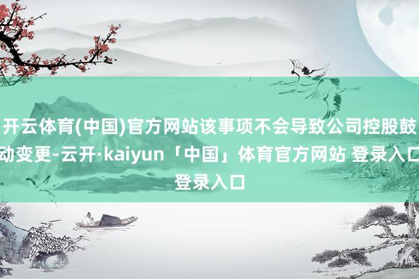 开云体育(中国)官方网站该事项不会导致公司控股鼓动变更-云开·kaiyun「中国」体育官方网站 登录入口