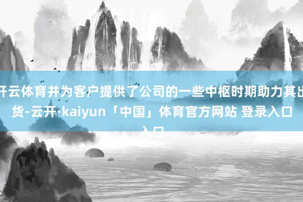 开云体育并为客户提供了公司的一些中枢时期助力其出货-云开·kaiyun「中国」体育官方网站 登录入口