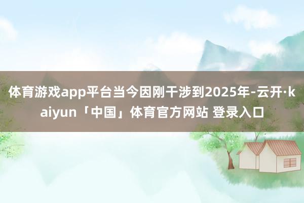 体育游戏app平台当今因刚干涉到2025年-云开·kaiyun「中国」体育官方网站 登录入口