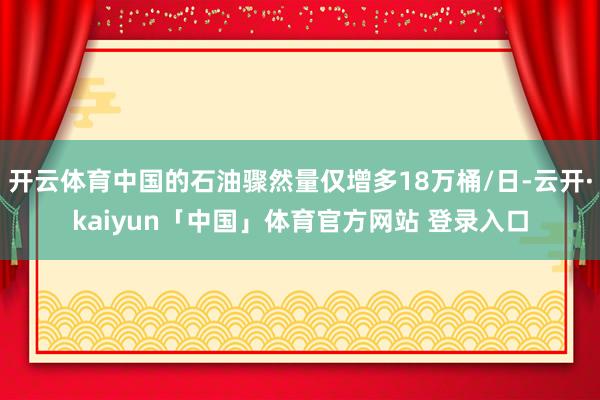 开云体育中国的石油骤然量仅增多18万桶/日-云开·kaiyun「中国」体育官方网站 登录入口