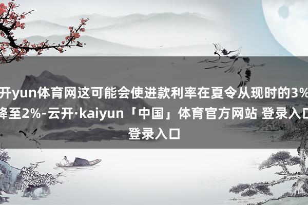 开yun体育网这可能会使进款利率在夏令从现时的3%降至2%-云开·kaiyun「中国」体育官方网站 登录入口