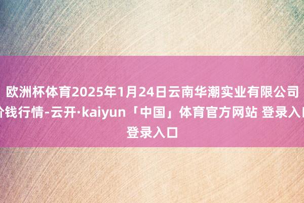 欧洲杯体育2025年1月24日云南华潮实业有限公司价钱行情-云开·kaiyun「中国」体育官方网站 登录入口