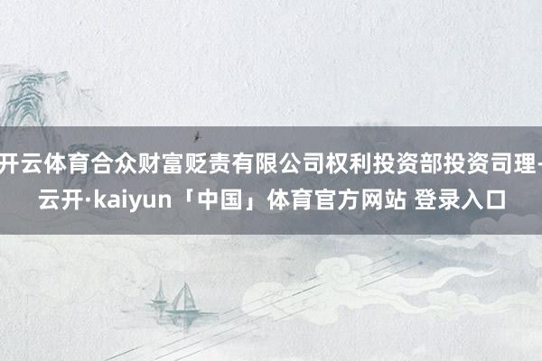 开云体育合众财富贬责有限公司权利投资部投资司理-云开·kaiyun「中国」体育官方网站 登录入口