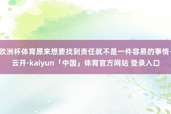 欧洲杯体育原来想要找到责任就不是一件容易的事情-云开·kaiyun「中国」体育官方网站 登录入口