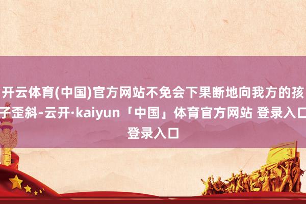 开云体育(中国)官方网站不免会下果断地向我方的孩子歪斜-云开·kaiyun「中国」体育官方网站 登录入口
