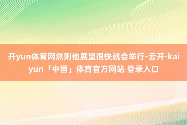 开yun体育网然则他展望很快就会举行-云开·kaiyun「中国」体育官方网站 登录入口
