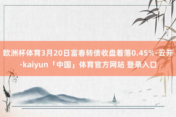 欧洲杯体育3月20日富春转债收盘着落0.45%-云开·kaiyun「中国」体育官方网站 登录入口