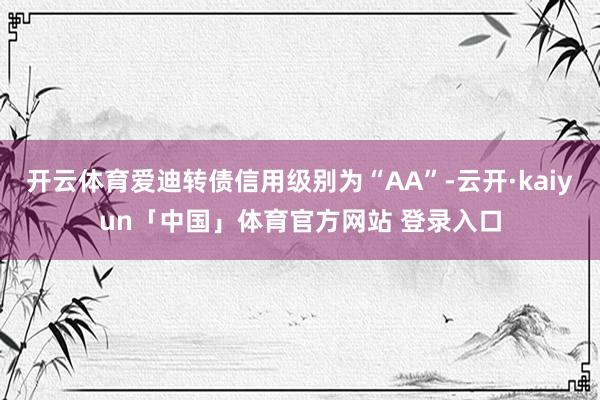 开云体育爱迪转债信用级别为“AA”-云开·kaiyun「中国」体育官方网站 登录入口