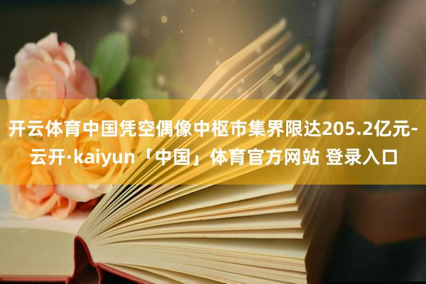 开云体育中国凭空偶像中枢市集界限达205.2亿元-云开·kaiyun「中国」体育官方网站 登录入口