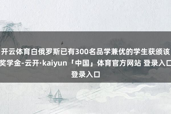 开云体育白俄罗斯已有300名品学兼优的学生获颁该奖学金-云开·kaiyun「中国」体育官方网站 登录入口