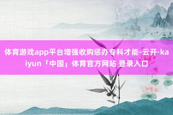 体育游戏app平台增强收购惩办专科才能-云开·kaiyun「中国」体育官方网站 登录入口