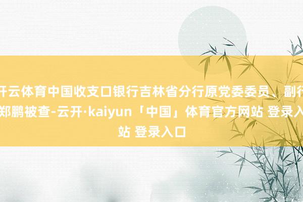 开云体育中国收支口银行吉林省分行原党委委员、副行长郑鹏被查-云开·kaiyun「中国」体育官方网站 登录入口