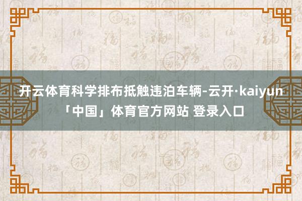 开云体育科学排布抵触违泊车辆-云开·kaiyun「中国」体育官方网站 登录入口