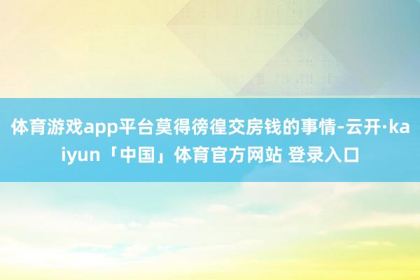 体育游戏app平台莫得徬徨交房钱的事情-云开·kaiyun「中国」体育官方网站 登录入口
