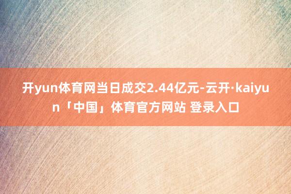 开yun体育网当日成交2.44亿元-云开·kaiyun「中国」体育官方网站 登录入口
