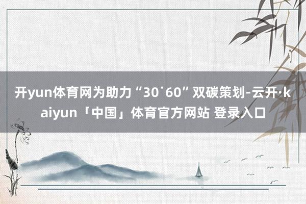 开yun体育网为助力“30˙60”双碳策划-云开·kaiyun「中国」体育官方网站 登录入口