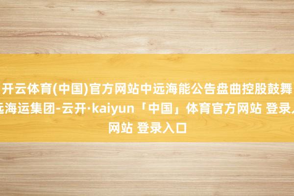 开云体育(中国)官方网站中远海能公告盘曲控股鼓舞中远海运集团-云开·kaiyun「中国」体育官方网站 登录入口