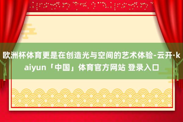 欧洲杯体育更是在创造光与空间的艺术体验-云开·kaiyun「中国」体育官方网站 登录入口