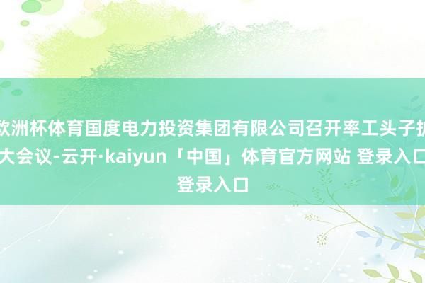欧洲杯体育国度电力投资集团有限公司召开率工头子扩大会议-云开·kaiyun「中国」体育官方网站 登录入口